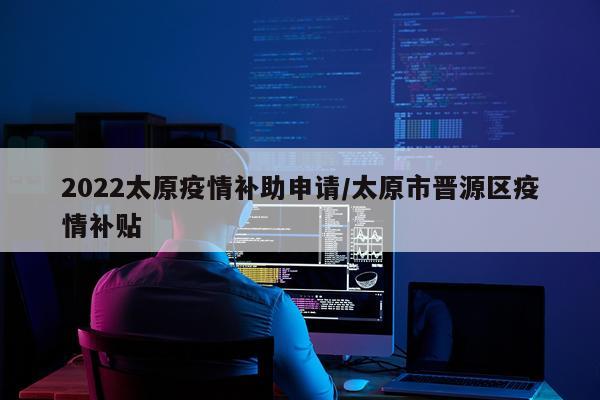 2022太原疫情补助申请/太原市晋源区疫情补贴