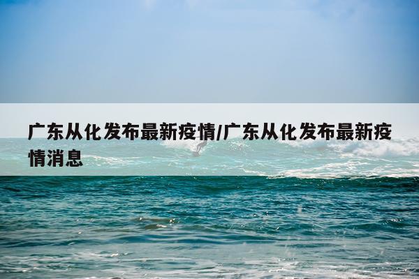 广东从化发布最新疫情/广东从化发布最新疫情消息