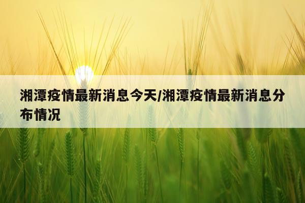 湘潭疫情最新消息今天/湘潭疫情最新消息分布情况