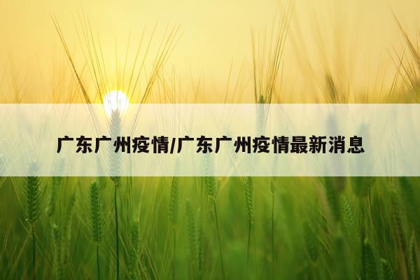 广东广州疫情/广东广州疫情最新消息