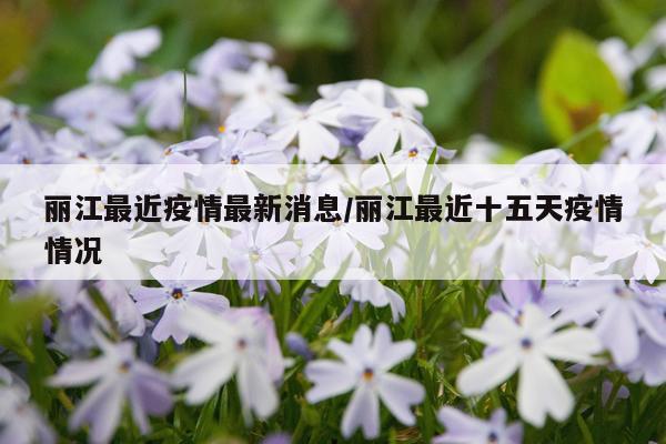 丽江最近疫情最新消息/丽江最近十五天疫情情况