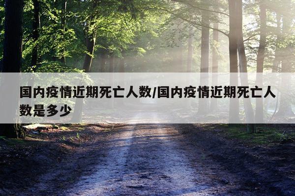 国内疫情近期死亡人数/国内疫情近期死亡人数是多少