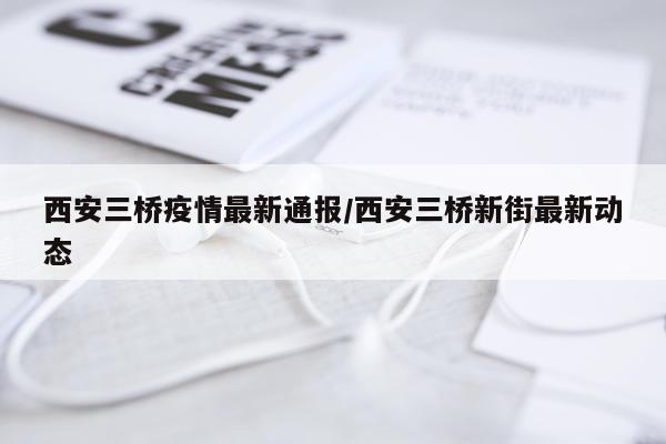 西安三桥疫情最新通报/西安三桥新街最新动态
