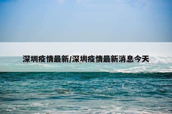 深圳疫情最新/深圳疫情最新消息今天