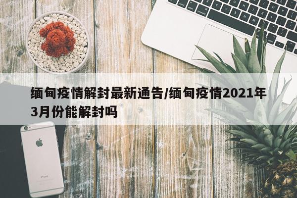 缅甸疫情解封最新通告/缅甸疫情2021年3月份能解封吗