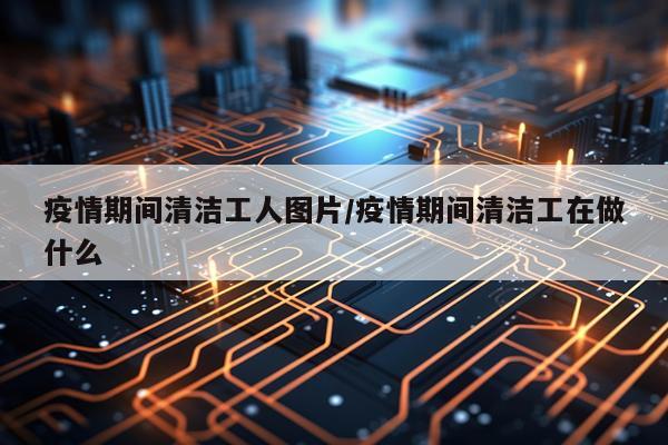 疫情期间清洁工人图片/疫情期间清洁工在做什么