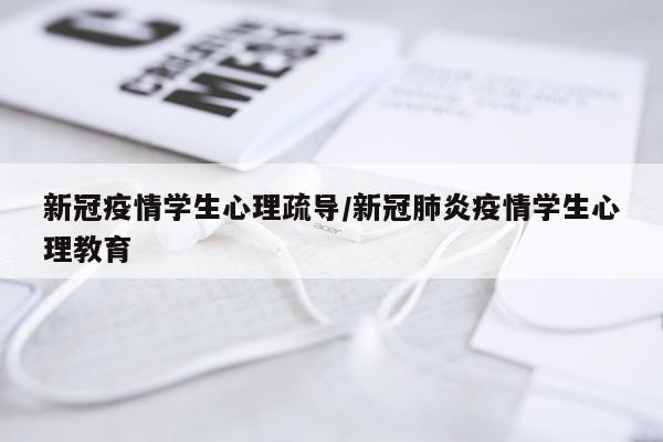 新冠疫情学生心理疏导/新冠肺炎疫情学生心理教育