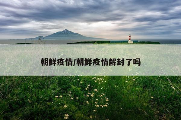 朝鲜疫情/朝鲜疫情解封了吗