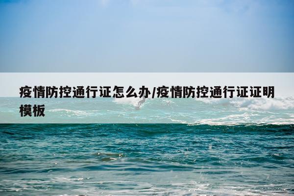 疫情防控通行证怎么办/疫情防控通行证证明模板