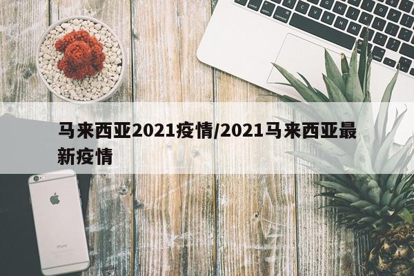 马来西亚2021疫情/2021马来西亚最新疫情
