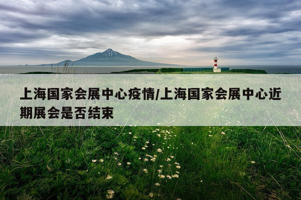 上海国家会展中心疫情/上海国家会展中心近期展会是否结束