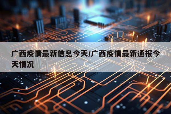 广西疫情最新信息今天/广西疫情最新通报今天情况