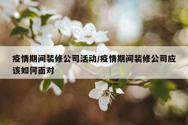 疫情期间装修公司活动/疫情期间装修公司应该如何面对