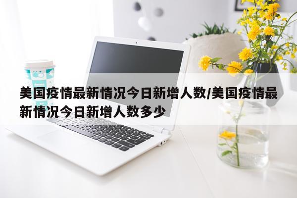 美国疫情最新情况今日新增人数/美国疫情最新情况今日新增人数多少