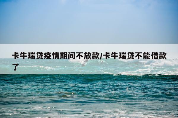 卡牛瑞贷疫情期间不放款/卡牛瑞贷不能借款了