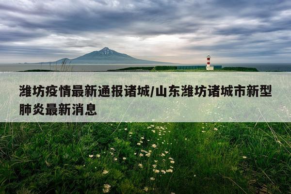 潍坊疫情最新通报诸城/山东潍坊诸城市新型肺炎最新消息