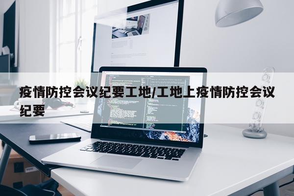 疫情防控会议纪要工地/工地上疫情防控会议纪要