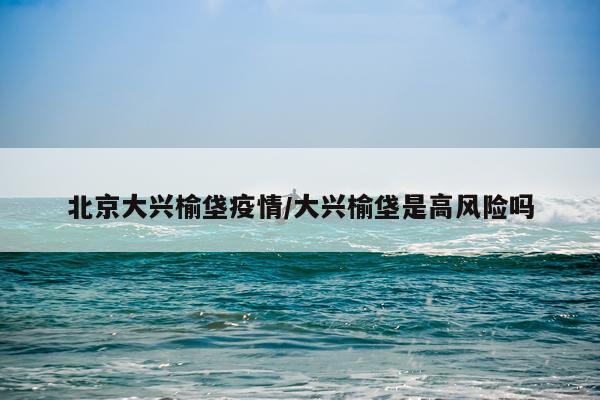 北京大兴榆垡疫情/大兴榆垡是高风险吗
