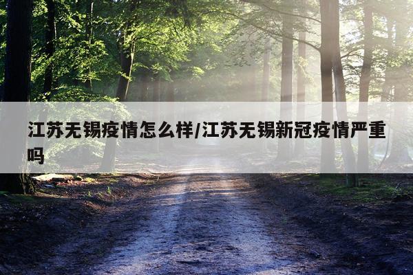 江苏无锡疫情怎么样/江苏无锡新冠疫情严重吗