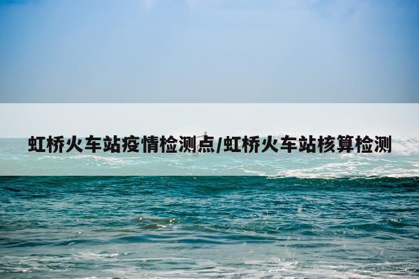 虹桥火车站疫情检测点/虹桥火车站核算检测