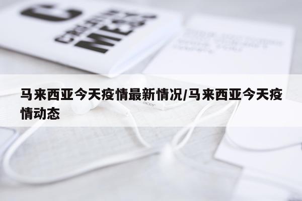 马来西亚今天疫情最新情况/马来西亚今天疫情动态