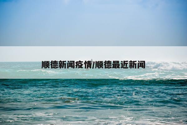 顺德新闻疫情/顺德最近新闻