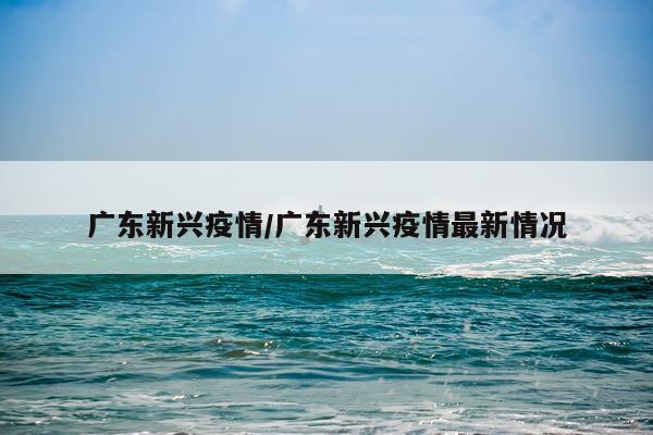 广东新兴疫情/广东新兴疫情最新情况