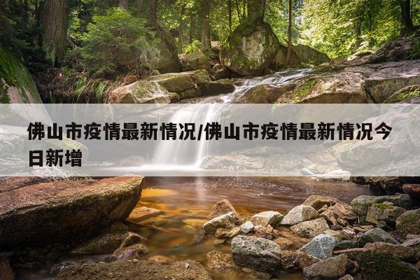 佛山市疫情最新情况/佛山市疫情最新情况今日新增
