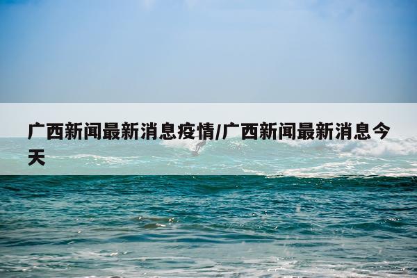 广西新闻最新消息疫情/广西新闻最新消息今天
