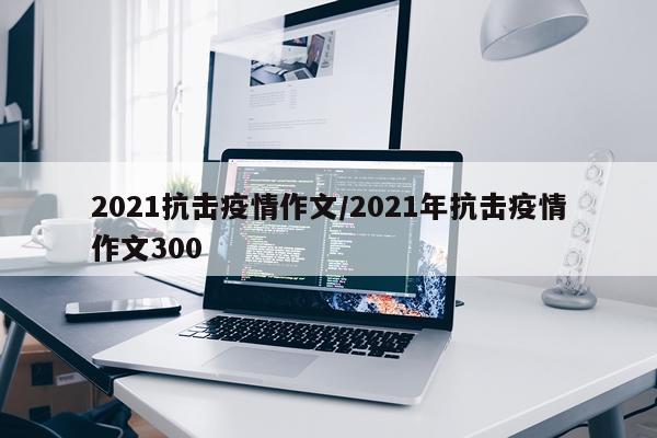 2021抗击疫情作文/2021年抗击疫情作文300