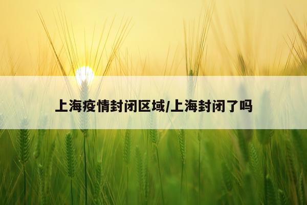 上海疫情封闭区域/上海封闭了吗