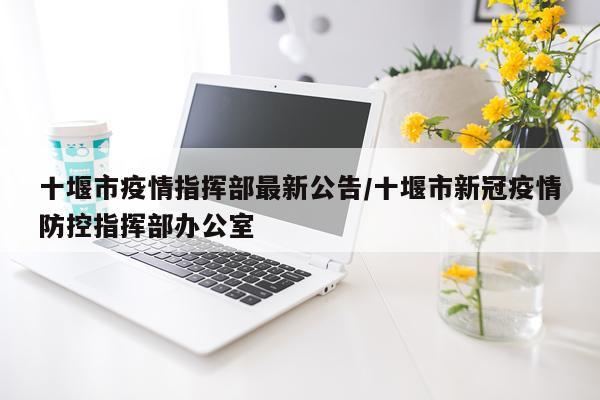 十堰市疫情指挥部最新公告/十堰市新冠疫情防控指挥部办公室