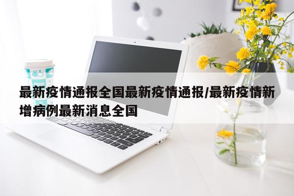 最新疫情通报全国最新疫情通报/最新疫情新增病例最新消息全国
