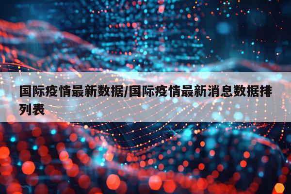 国际疫情最新数据/国际疫情最新消息数据排列表