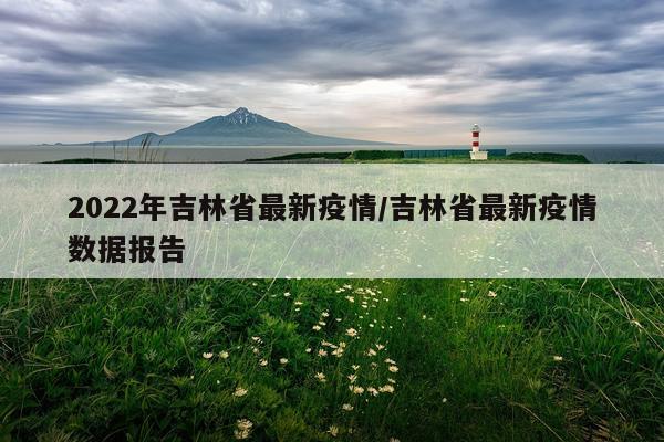 2022年吉林省最新疫情/吉林省最新疫情数据报告