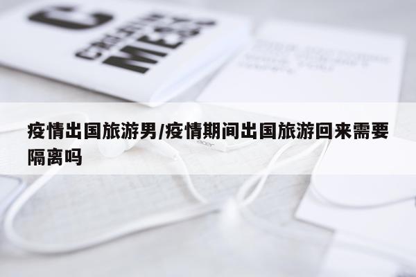 疫情出国旅游男/疫情期间出国旅游回来需要隔离吗