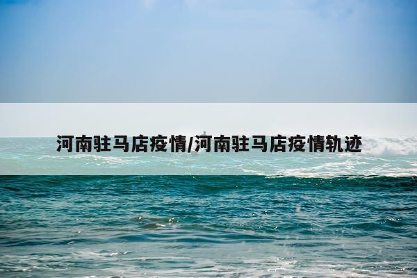 河南驻马店疫情/河南驻马店疫情轨迹