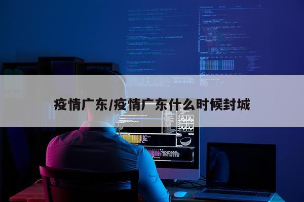 疫情广东/疫情广东什么时候封城
