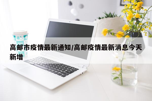 高邮市疫情最新通知/高邮疫情最新消息今天新增