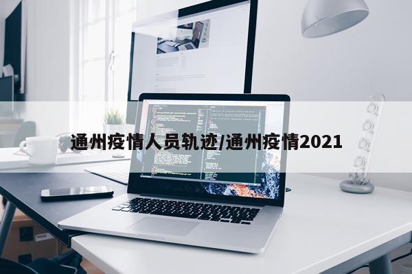 通州疫情人员轨迹/通州疫情2021