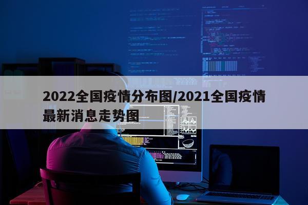 2022全国疫情分布图/2021全国疫情最新消息走势图
