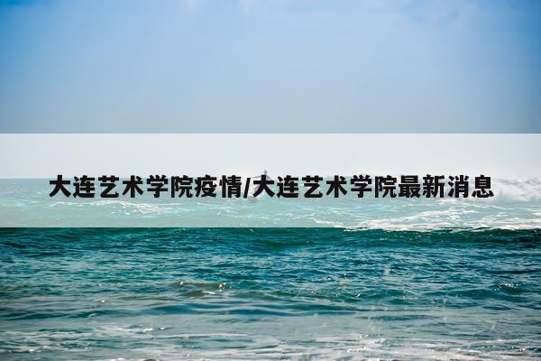 大连艺术学院疫情/大连艺术学院最新消息