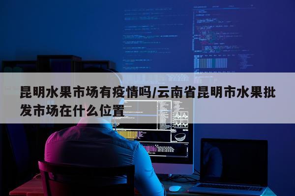 昆明水果市场有疫情吗/云南省昆明市水果批发市场在什么位置