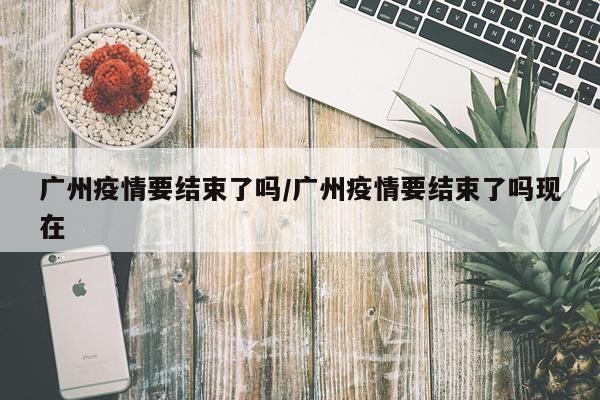 广州疫情要结束了吗/广州疫情要结束了吗现在