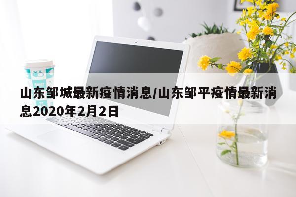 山东邹城最新疫情消息/山东邹平疫情最新消息2020年2月2日
