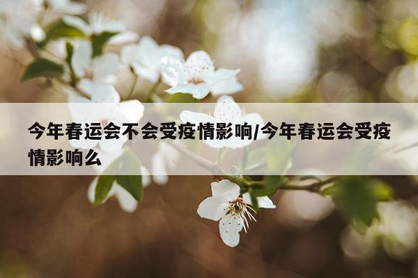 今年春运会不会受疫情影响/今年春运会受疫情影响么