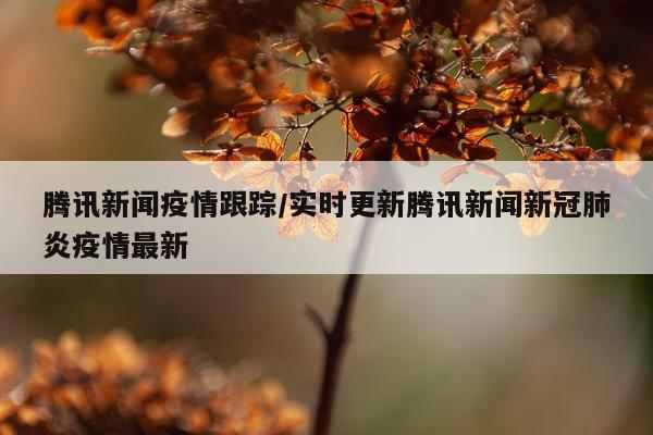 腾讯新闻疫情跟踪/实时更新腾讯新闻新冠肺炎疫情最新