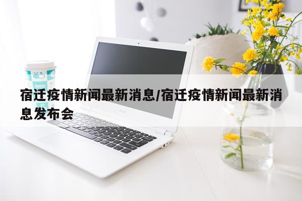 宿迁疫情新闻最新消息/宿迁疫情新闻最新消息发布会