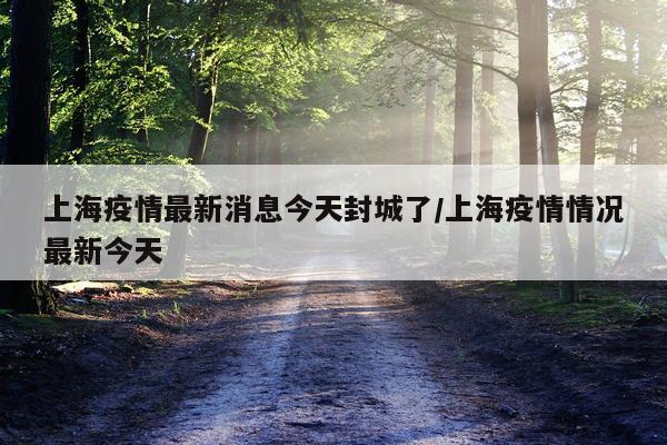 上海疫情最新消息今天封城了/上海疫情情况最新今天