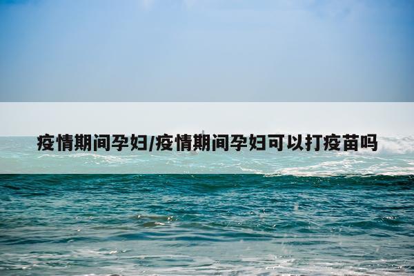 疫情期间孕妇/疫情期间孕妇可以打疫苗吗